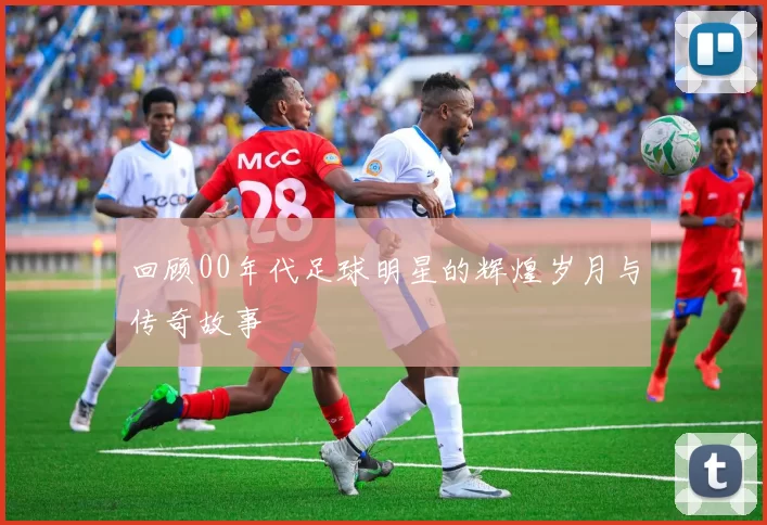 回顾00年代足球明星的辉煌岁月与传奇故事