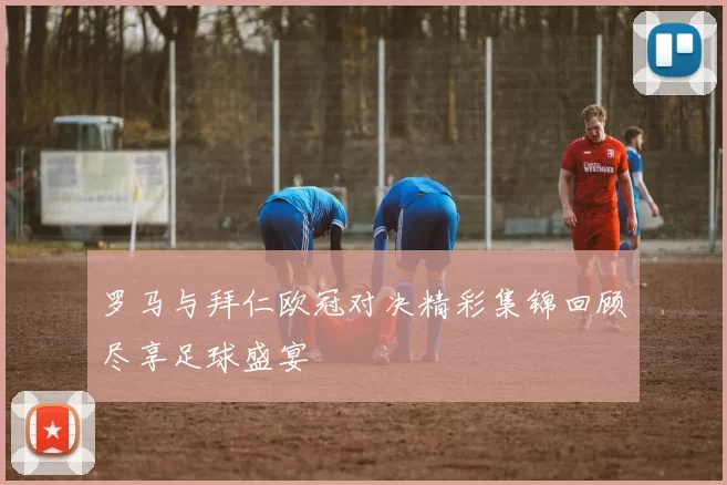 罗马与拜仁欧冠对决精彩集锦回顾尽享足球盛宴