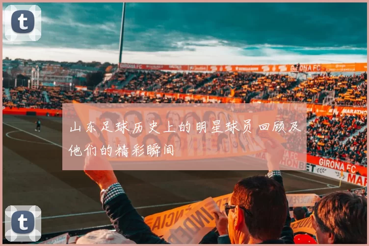山东足球历史上的明星球员回顾及他们的精彩瞬间