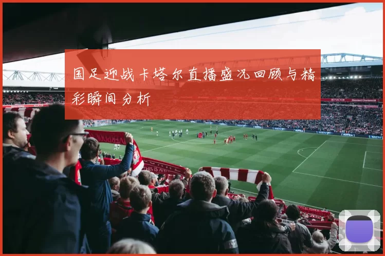 国足迎战卡塔尔直播盛况回顾与精彩瞬间分析