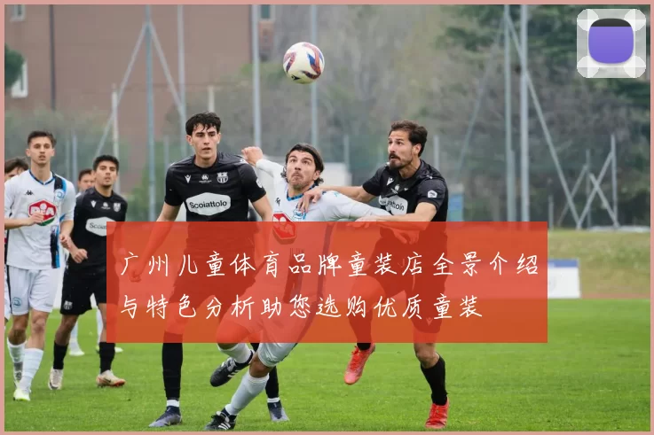 广州儿童体育品牌童装店全景介绍与特色分析助您选购优质童装