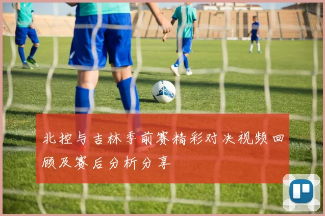 北控与吉林季前赛精彩对决视频回顾及赛后分析分享