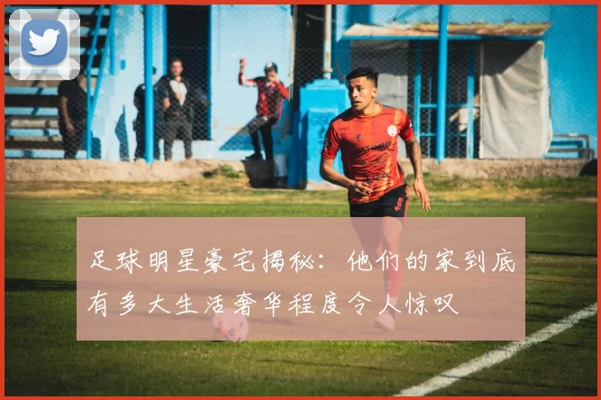 足球明星豪宅揭秘：他们的家到底有多大生活奢华程度令人惊叹