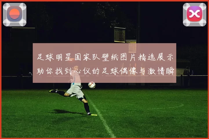 足球明星国家队壁纸图片精选展示助你找到心仪的足球偶像与激情瞬间